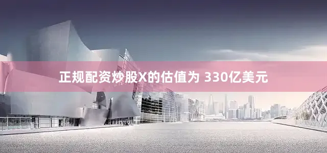 正规配资炒股X的估值为 330亿美元