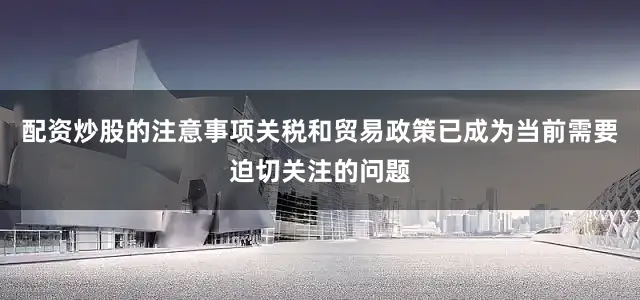 配资炒股的注意事项关税和贸易政策已成为当前需要迫切关注的问题