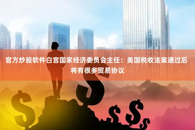 官方炒股软件白宫国家经济委员会主任：美国税收法案通过后 将有很多贸易协议