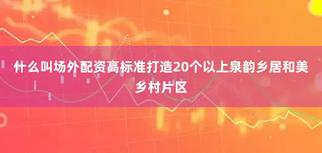 什么叫场外配资高标准打造20个以上泉韵乡居和美乡村片区