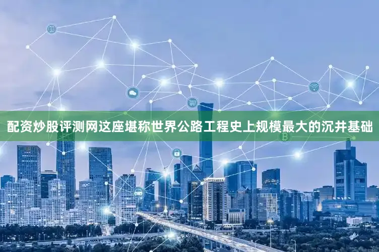 配资炒股评测网这座堪称世界公路工程史上规模最大的沉井基础