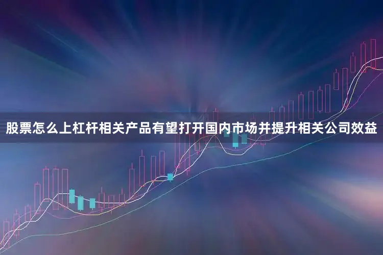 股票怎么上杠杆相关产品有望打开国内市场并提升相关公司效益