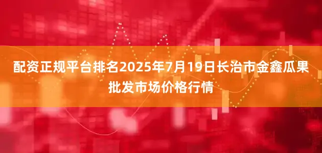 配资正规平台排名2025年7月19日长治市金鑫瓜果批发市场价格行情