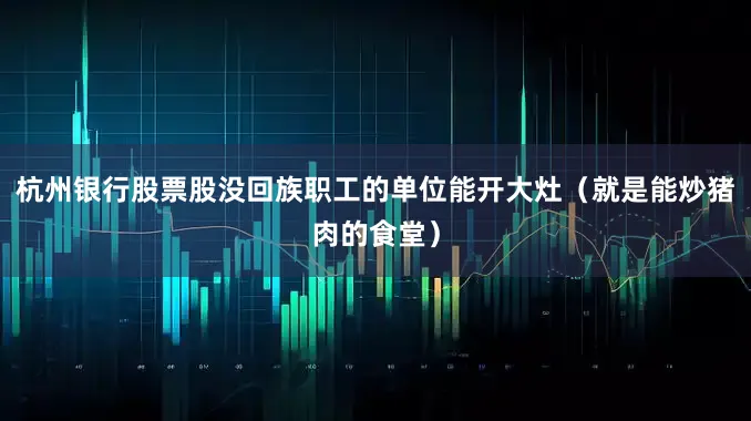 杭州银行股票股没回族职工的单位能开大灶（就是能炒猪肉的食堂）