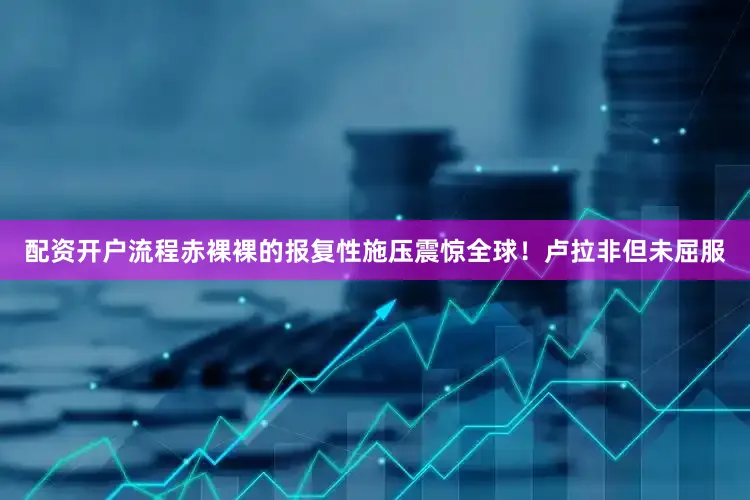 配资开户流程赤裸裸的报复性施压震惊全球！卢拉非但未屈服