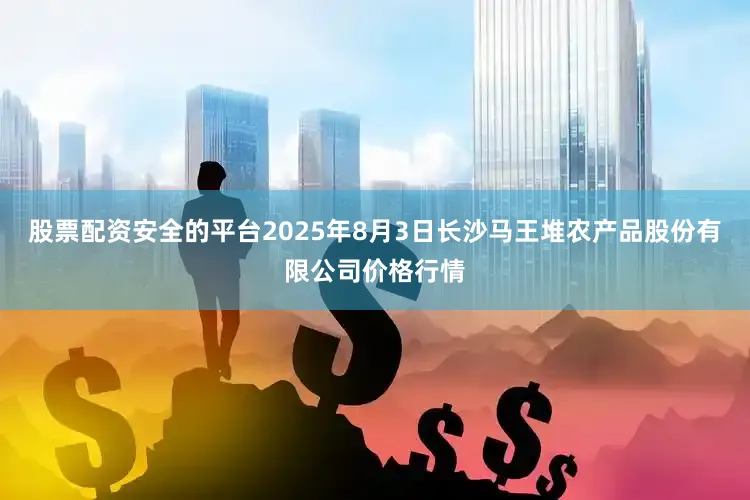 股票配资安全的平台2025年8月3日长沙马王堆农产品股份有限公司价格行情