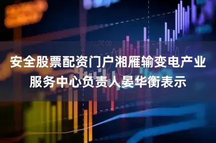 安全股票配资门户湘雁输变电产业服务中心负责人晏华衡表示