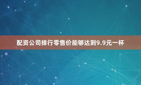 配资公司排行零售价能够达到9.9元一杯