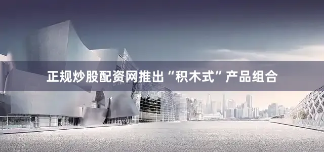 正规炒股配资网推出“积木式”产品组合