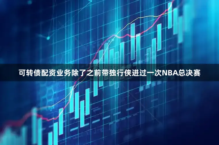 可转债配资业务除了之前带独行侠进过一次NBA总决赛
