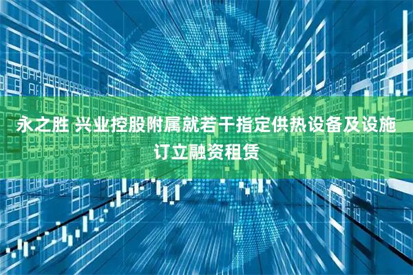 永之胜 兴业控股附属就若干指定供热设备及设施订立融资租赁