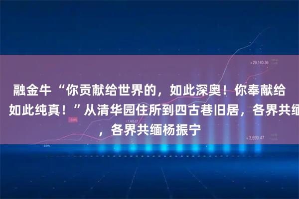 融金牛 “你贡献给世界的，如此深奥！你奉献给祖国的，如此纯真！”从清华园住所到四古巷旧居，各界共缅杨振宁