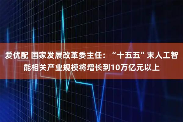爱优配 国家发展改革委主任：“十五五”末人工智能相关产业规模将增长到10万亿元以上