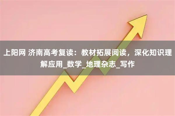 上阳网 济南高考复读：教材拓展阅读，深化知识理解应用_数学_地理杂志_写作