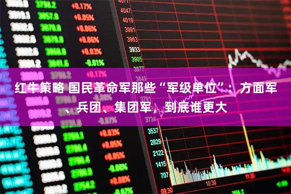 红牛策略 国民革命军那些“军级单位”：方面军、兵团、集团军，到底谁更大