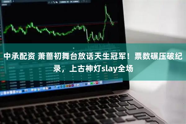 中承配资 萧蔷初舞台放话天生冠军！票数碾压破纪录，上古神灯slay全场