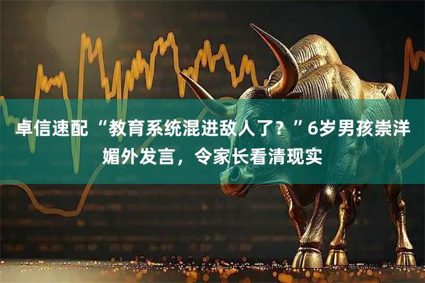 卓信速配 “教育系统混进敌人了？”6岁男孩崇洋媚外发言，令家长看清现实
