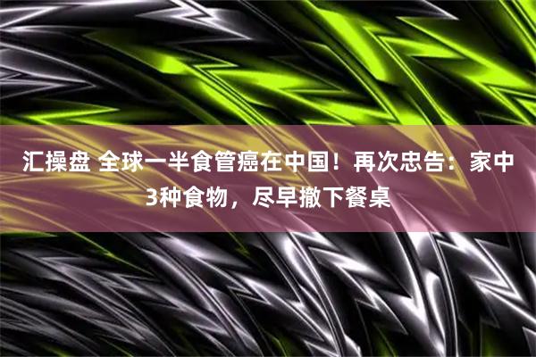 汇操盘 全球一半食管癌在中国！再次忠告：家中3种食物，尽早撤下餐桌