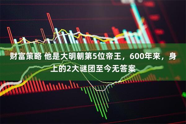 财富策略 他是大明朝第5位帝王，600年来，身上的2大谜团至今无答案