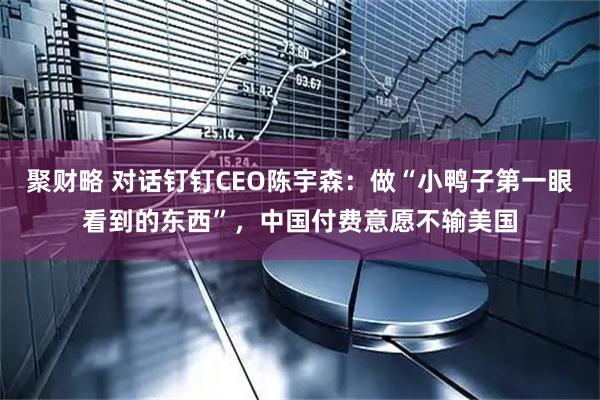 聚财略 对话钉钉CEO陈宇森：做“小鸭子第一眼看到的东西”，中国付费意愿不输美国