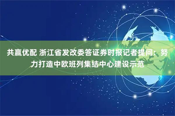 共赢优配 浙江省发改委答证券时报记者提问：努力打造中欧班列集结中心建设示范