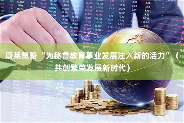 蔚莱策略 “为秘鲁教育事业发展注入新的活力”（共创繁荣发展新时代）
