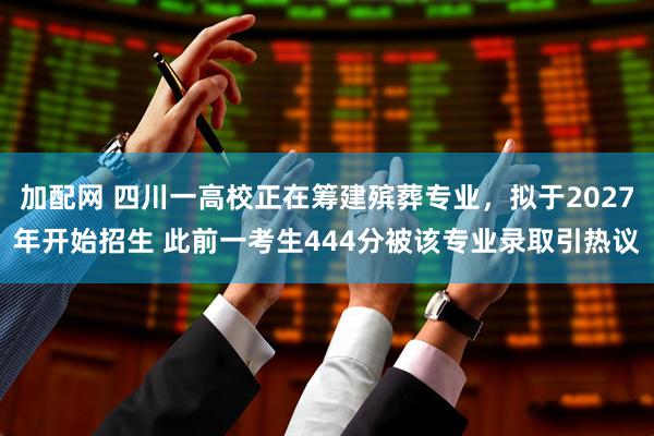 加配网 四川一高校正在筹建殡葬专业，拟于2027年开始招生 此前一考生444分被该专业录取引热议