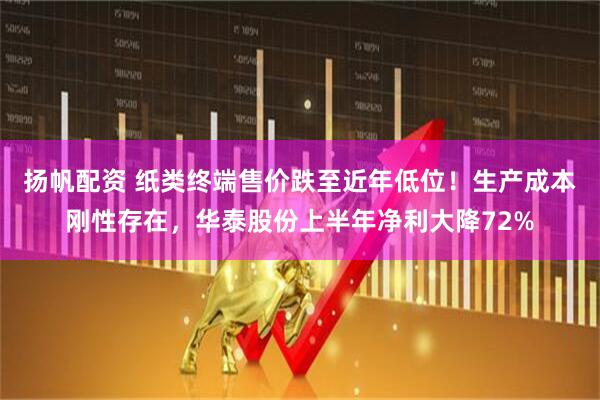 扬帆配资 纸类终端售价跌至近年低位！生产成本刚性存在，华泰股份上半年净利大降72%