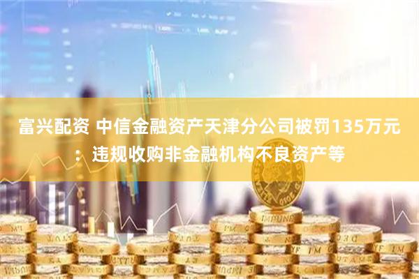 富兴配资 中信金融资产天津分公司被罚135万元：违规收购非金融机构不良资产等