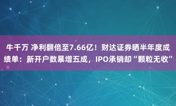牛千万 净利翻倍至7.66亿！财达证券晒半年度成绩单：新开户数暴增五成，IPO承销却“颗粒无收”