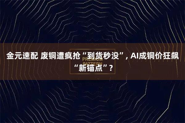 金元速配 废铜遭疯抢“到货秒没”, AI成铜价狂飙“新锚点”?