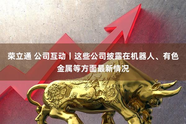 荣立通 公司互动丨这些公司披露在机器人、有色金属等方面最新情况