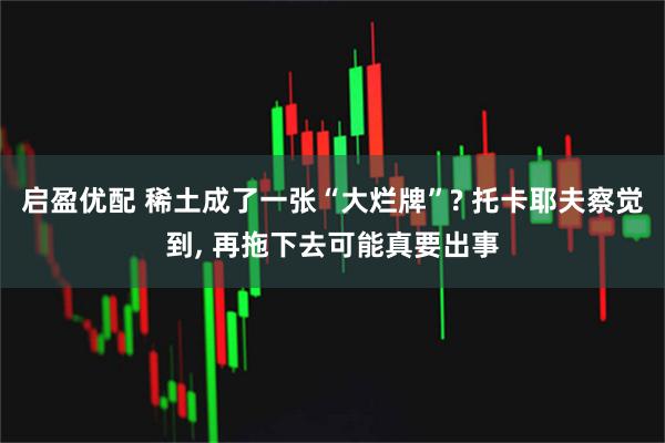 启盈优配 稀土成了一张“大烂牌”? 托卡耶夫察觉到, 再拖下去可能真要出事