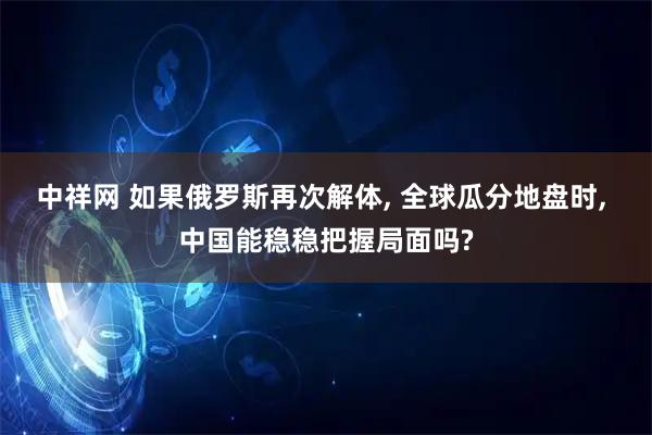 中祥网 如果俄罗斯再次解体, 全球瓜分地盘时, 中国能稳稳把握局面吗?